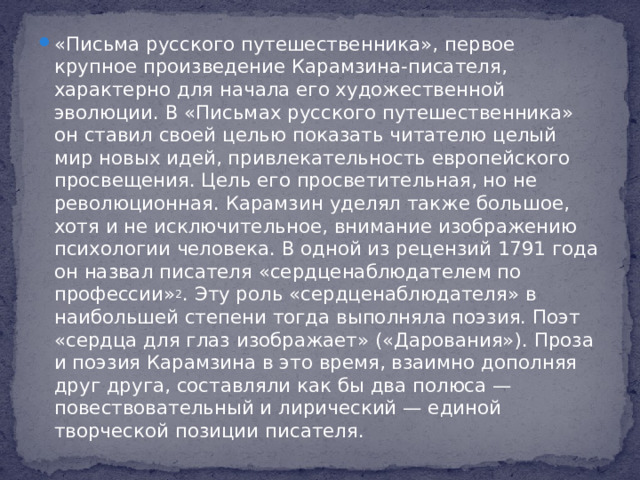 «Письма русского путешественника», первое крупное произведение Карамзина-писателя, характерно для начала его художественной эволюции. В «Письмах русского путешественника» он ставил своей целью показать читателю целый мир новых идей, привлекательность европейского просвещения. Цель его просветительная, но не революционная. Карамзин уделял также большое, хотя и не исключительное, внимание изображению психологии человека. В одной из рецензий 1791 года он назвал писателя «сердценаблюдателем по профессии» 2 . Эту роль «сердценаблюдателя» в наибольшей степени тогда выполняла поэзия. Поэт «сердца для глаз изображает» («Дарования»). Проза и поэзия Карамзина в это время, взаимно дополняя друг друга, составляли как бы два полюса — повествовательный и лирический — единой творческой позиции писателя.