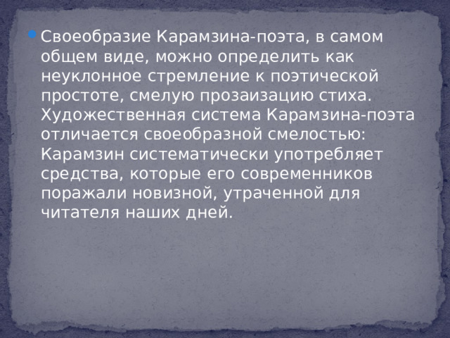 Своеобразие Карамзина-поэта, в самом общем виде, можно определить как неуклонное стремление к поэтической простоте, смелую прозаизацию стиха. Художественная система Карамзина-поэта отличается своеобразной смелостью: Карамзин систематически употребляет средства, которые его современников поражали новизной, утраченной для читателя наших дней.
