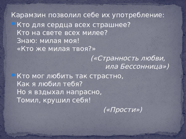 Карамзин позволил себе их употребление: Кто для сердца всех страшнее?  Кто на свете всех милее?  Знаю: милая моя!  «Кто же милая твоя?»  («Странность любви,  ила Бессонница»)  Кто мог любить так страстно,  Как я любил тебя?  Но я вздыхал напрасно,  Томил, крушил себя!  («Прости»)