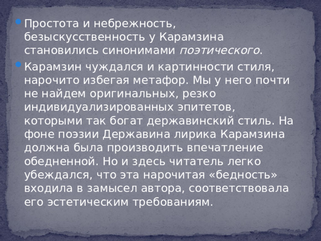 Простота и небрежность, безыскусственность у Карамзина становились синонимами поэтического . Карамзин чуждался и картинности стиля, нарочито избегая метафор. Мы у него почти не найдем оригинальных, резко индивидуализированных эпитетов, которыми так богат державинский стиль. На фоне поэзии Державина лирика Карамзина должна была производить впечатление обедненной. Но и здесь читатель легко убеждался, что эта нарочитая «бедность» входила в замысел автора, соответствовала его эстетическим требованиям.