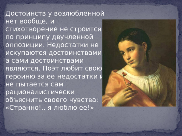 Достоинств у возлюбленной нет вообще, и стихотворение не строится по принципу двучленной оппозиции. Недостатки не искупаются достоинствами, а сами достоинствами являются. Поэт любит свою героиню за ее недостатки и не пытается сам рационалистически объяснить своего чувства: «Странно!.. я люблю ее!»
