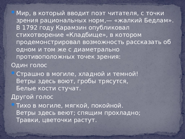 Мир, в который вводит поэт читателя, с точки зрения рациональных норм,— «жалкий Бедлам». В 1792 году Карамзин опубликовал стихотворение «Кладбище», в котором продемонстрировал возможность рассказать об одном и том же с диаметрально противоположных точек зрения: Один голос Страшно в могиле, хладной и темной!  Ветры здесь воют, гробы трясутся,  Белые кости стучат. Другой голос Тихо в могиле, мягкой, покойной.  Ветры здесь веют; спящим прохладно;  Травки, цветочки растут.
