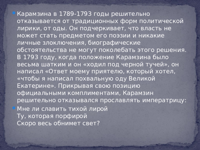 Карамзина в 1789-1793 годы решительно отказывается от традиционных форм политической лирики, от оды. Он подчеркивает, что власть не может стать предметом его поэзии и никакие личные злоключения, биографические обстоятельства не могут поколебать этого решения. В 1793 году, когда положение Карамзина было весьма шатким и он «ходил под черной тучей», он написал «Ответ моему приятелю, который хотел, «чтобы я написал похвальную оду Великой Екатерине». Прикрывая свою позицию официальными комплиментами, Карамзин решительно отказывался прославлять императрицу: Мне ли славить тихой лирой  Ту, которая порфирой  Скоро весь обнимет свет?