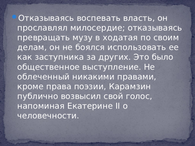 Отказываясь воспевать власть, он прославлял милосердие; отказываясь превращать музу в ходатая по своим делам, он не боялся использовать ее как заступника за других. Это было общественное выступление. Не облеченный никакими правами, кроме права поэзии, Карамзин публично возвысил свой голос, напоминая Екатерине II о человечности.