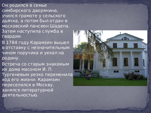 Он родился в семье симбирского дворянина, учился грамоте у сельского дьячка, а потом был отдан в московский пансион Шадепа. Затем наступила служба в гвардии. В 1784 году Карамзин вышел в отставку с незначительным чином поручика и уехал на родину. Встреча со старым знакомым их дома масоном И. П. Тургеневым резко переменила ход его жизни: Карамзин переселился в Москву, занялся литературной деятельностью.