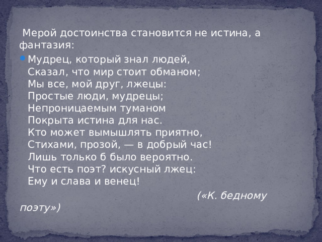 Мерой достоинства становится не истина, а фантазия: Мудрец, который знал людей,  Сказал, что мир стоит обманом;  Мы все, мой друг, лжецы:  Простые люди, мудрецы;  Непроницаемым туманом  Покрыта истина для нас.  Кто может вымышлять приятно,  Стихами, прозой, — в добрый час!  Лишь только б было вероятно.  Что есть поэт? искусный лжец:  Ему и слава и венец!  («К. бедному поэту»)