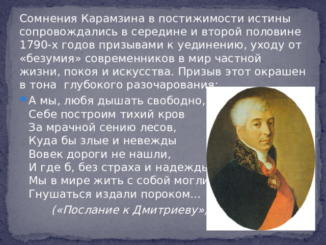 Сомнения Карамзина в постижимости истины сопровождались в середине и второй половине 1790-х годов призывами к уединению, уходу от «безумия» современников в мир частной жизни, покоя и искусства. Призыв этот окрашен в тона глубокого разочарования: А мы, любя дышать свободно,  Себе построим тихий кров  За мрачной сению лесов,  Куда бы злые и невежды  Вовек дороги не нашли,  И где б, без страха и надежды,  Мы в мире жить с собой могли,  Гнушаться издали пороком...  («Послание к Дмитриеву»)