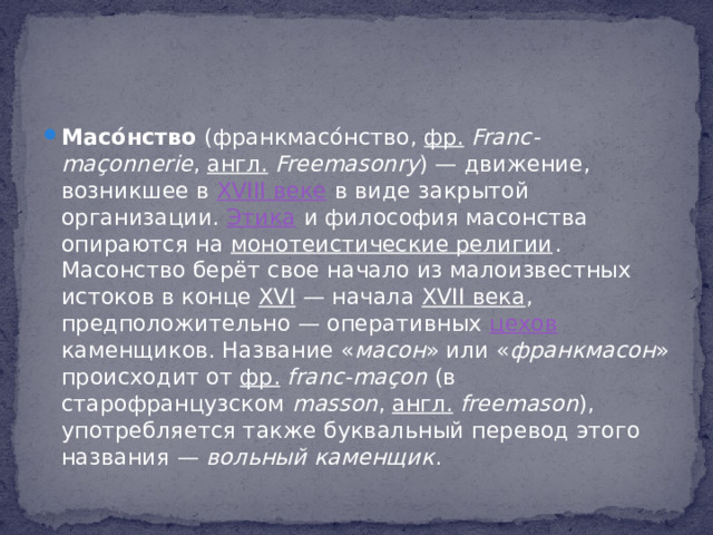 Масо́нство (франкмасо́нство, фр.   Franc-maçonnerie , англ.   Freemasonry ) — движение, возникшее в XVIII веке в виде закрытой организации. Этика и философия масонства опираются на монотеистические религии . Масонство берёт свое начало из малоизвестных истоков в конце XVI  — начала XVII века , предположительно — оперативных цехов каменщиков. Название « масон » или « франкмасон » происходит от фр.   franc-maçon (в старофранцузском masson , англ.