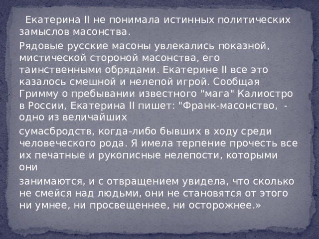   Екатерина II не понимала истинных политических замыслов масонства. Рядовые русские масоны увлекались показной, мистической стороной масонства, его таинственными обрядами. Екатерине II все это казалось смешной и нелепой игрой. Сообщая Гримму о пребывании известного 