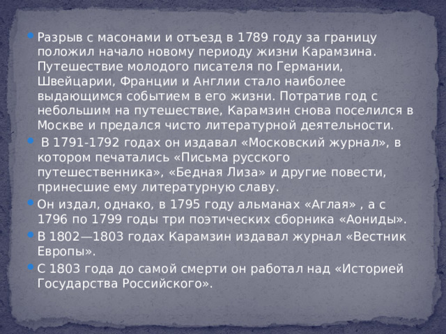 Разрыв с масонами и отъезд в 1789 году за границу положил начало новому периоду жизни Карамзина. Путешествие молодого писателя по Германии, Швейцарии, Франции и Англии стало наиболее выдающимся событием в его жизни. Потратив год с небольшим на путешествие, Карамзин снова поселился в Москве и предался чисто литературной деятельности.  В 1791-1792 годах он издавал «Московский журнал», в котором печатались «Письма русского путешественника», «Бедная Лиза» и другие повести, принесшие ему литературную славу. Он издал, однако, в 1795 году альманах «Аглая» , а с 1796 по 1799 годы три поэтических сборника «Аониды». В 1802—1803 годах Карамзин издавал журнал «Вестник Европы». С 1803 года до самой смерти он работал над «Историей Государства Российского».