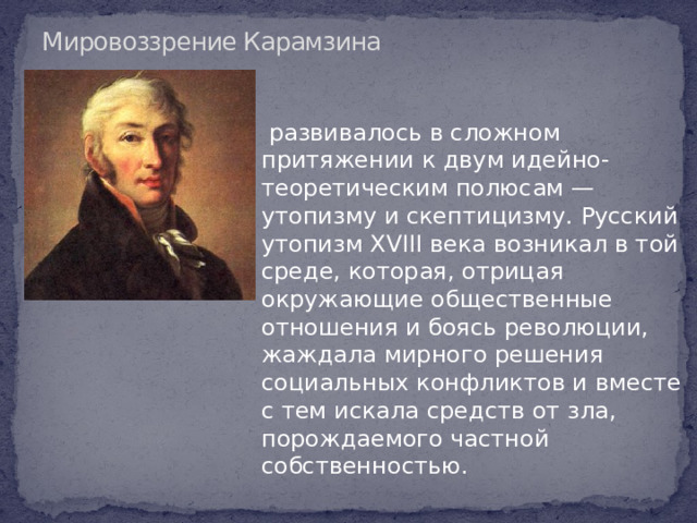 Мировоззрение Карамзина  развивалось в сложном притяжении к двум идейно-теоретическим полюсам — утопизму и скептицизму. Русский утопизм XVIII века возникал в той среде, которая, отрицая окружающие общественные отношения и боясь революции, жаждала мирного решения социальных конфликтов и вместе с тем искала средств от зла, порождаемого частной собственностью.