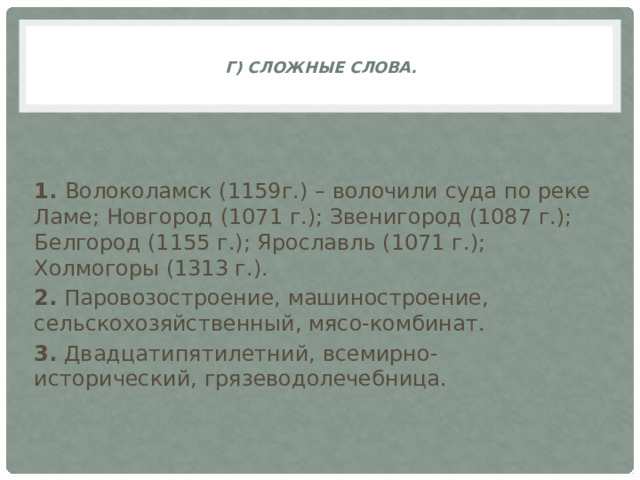 г) Сложные слова.     1. Волоколамск (1159г.) – волочили суда по реке Ламе; Новгород (1071 г.); Звенигород (1087 г.); Белгород (1155 г.); Ярославль (1071 г.); Холмогоры (1313 г.). 2. Паровозостроение, машиностроение, сельскохозяйственный, мясо-комбинат. 3. Двадцатипятилетний, всемирно-исторический, грязеводолечебница.  