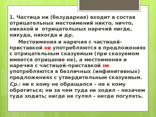 1.  Частица ни (безударная) входит в состав отрицательных местоимений никто, ничто, никакой и отрицательных наречий нигде, никуда, никогда и др.       Местоимения и наречия с частицей-приставкой ни употребляются в предложениях с отрицательным сказуемым (при сказуемом имеется отрицание не), а местоимения и наречия с частицей-приставкой не употребляются в безличных (инфинитивных) предложениях с утвердительным сказуемым. Ср. : ни к кому не обращался – не к кому обратиться; ни за чем туда не ходил – незачем туда ходить; нигде не гулял – негде погулять.