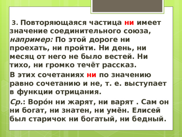   3.  Повторяющаяся частица ни имеет значение соединительного союза, например: По этой дороге ни проехать, ни пройти. Ни день, ни месяц от него не было вестей. Ни тихо, ни громко течёт рассказ. В этих сочетаниях ни по значению равно сочетанию и не, т. е. выступает в функции отрицания. Ср. : Ворóн ни жарят, ни варят . Сам он ни богат, ни знатен, ни умён. Елисей был старичок ни богатый, ни бедный.