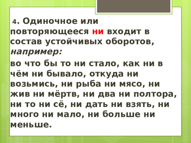   4 .  Одиночное или повторяющееся ни входит в состав устойчивых оборотов, например:  во что бы то ни стало, как ни в чём ни бывало, откуда ни возьмись, ни рыба ни мясо, ни жив ни мёртв, ни два ни полтора, ни то ни сё, ни дать ни взять, ни много ни мало, ни больше ни меньше.