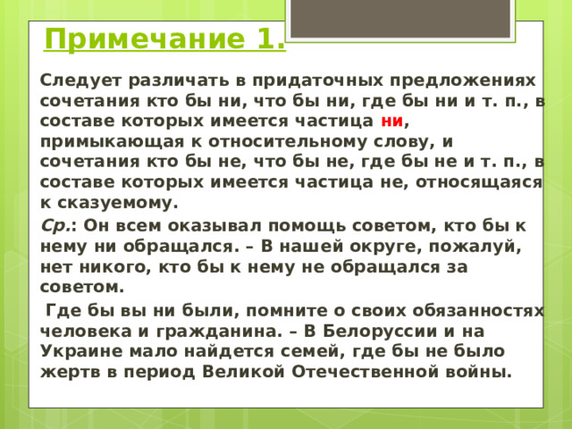   Примечание 1. Следует различать в придаточных предложениях сочетания кто бы ни, что бы ни, где бы ни и т. п., в составе которых имеется частица ни , примыкающая к относительному слову, и сочетания кто бы не, что бы не, где бы не и т. п., в составе которых имеется частица не, относящаяся к сказуемому. Ср. : Он всем оказывал помощь советом, кто бы к нему ни обращался. – В нашей округе, пожалуй, нет никого, кто бы к нему не обращался за советом.  Где бы вы ни были, помните о своих обязанностях человека и гражданина. – В Белоруссии и на Украине мало найдется семей, где бы не было жертв в период Великой Отечественной войны.