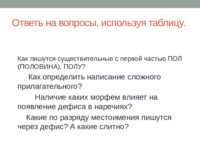 Ответь на вопросы, используя таблицу. Как пишутся существительные с первой частью ПОЛ (ПОЛОВИНА), ПОЛУ?          Как определить написание сложного прилагательного?         Наличие каких морфем влияет на появление дефиса в наречиях?     Какие по разряду местоимения пишутся через дефис? А какие слитно?