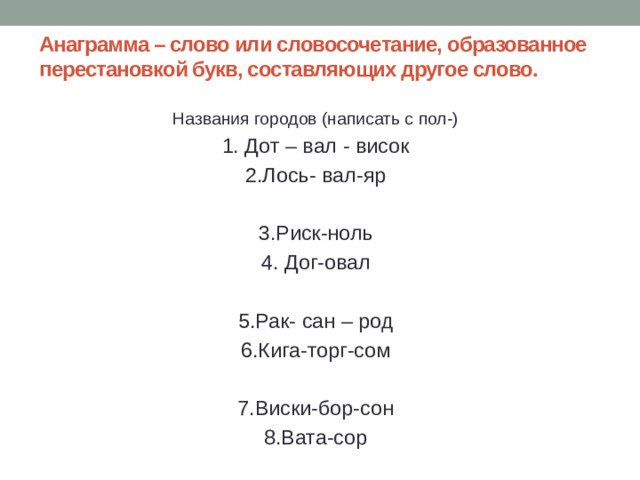 Анаграмма – слово или словосочетание, образованное перестановкой букв, составляющих другое слово.   Названия городов (написать с пол-) 1. Дот – вал - висок 2.Лось- вал-яр 3.Риск-ноль 4. Дог-овал 5.Рак- сан – род 6.Кига-торг-сом 7.Виски-бор-сон 8.Вата-сор