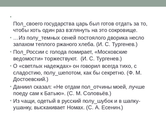 Пол_своего государства царь был готов отдать за то, чтобы хоть один раз взглянуть на это сокровище. … Из полу_темных сеней постоялого дворика несло запахом теплого ржаного хлеба. (И. С. Тургенев.) Пол_России с голода помирает, «Московские ведомости» торжествуют. (И. С. Тургенев.) О «светлых надеждах» он говорил всегда тихо, с сладостию, полу_шепотом, как бы секретно. (Ф. М. Достоевский.) Даниил сказал: «Не отдам пол_отчины моей, лучше поеду сам к Батыю». (С. М. Соловьёв.) Из чащи, одетый в русский полу_шубок и в шапку-ушанку, выскакивает Номах. (С. А. Есенин.)