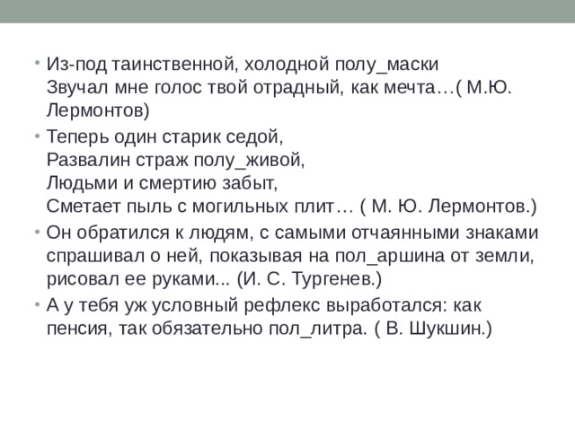 Из-под таинственной, холодной полу_маски  Звучал мне голос твой отрадный, как мечта…( М.Ю. Лермонтов) Теперь один старик седой,  Развалин страж полу_живой,  Людьми и смертию забыт,  Сметает пыль с могильных плит… ( М. Ю. Лермонтов.) Он обратился к людям, с самыми отчаянными знаками спрашивал о ней, показывая на пол_аршина от земли, рисовал ее руками... (И. С. Тургенев.) А у тебя уж условный рефлекс выработался: как пенсия, так обязательно пол_литра. ( В. Шукшин.)