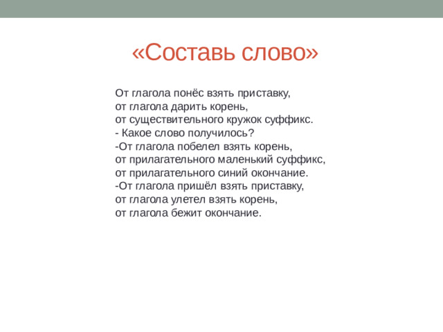 «Составь слово» От глагола понёс взять приставку, от глагола дарить корень, от существительного кружок суффикс. - Какое слово получилось? -От глагола побелел взять корень, от прилагательного маленький суффикс, от прилагательного синий окончание. -От глагола пришёл взять приставку, от глагола улетел взять корень, от глагола бежит окончание.