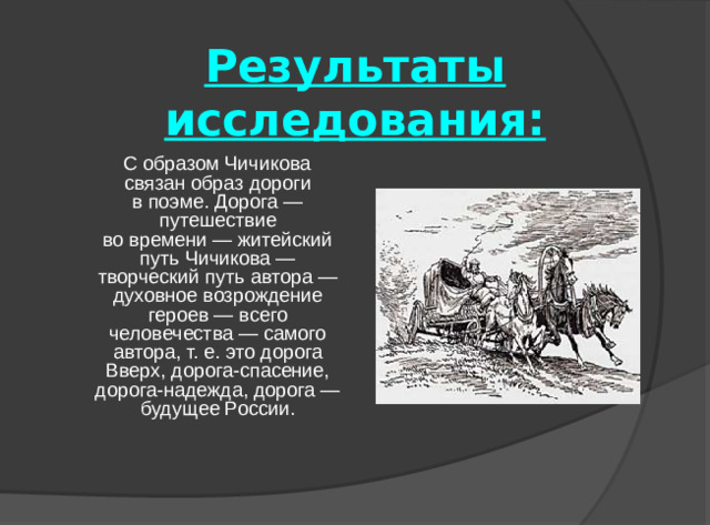 Результаты исследования:  С образом Чичикова связан образ дороги в поэме. Дорога — путешествие во времени — житейский путь Чичикова — творческий путь автора — духовное возрождение героев — всего человечества — самого автора, т. е. это дорога Вверх, дорога-спасение, дорога-надежда, дорога — будущее России.
