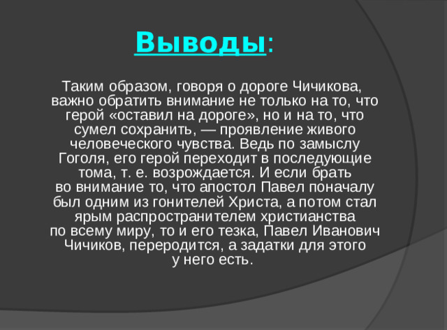 Выводы :  Таким образом, говоря о дороге Чичикова, важно обратить внимание не только на то, что герой «оставил на дороге», но и на то, что сумел сохранить, — проявление живого человеческого чувства. Ведь по замыслу Гоголя, его герой переходит в последующие тома, т. е. возрождается. И если брать во внимание то, что апостол Павел поначалу был одним из гонителей Христа, а потом стал ярым распространителем христианства по всему миру, то и его тезка, Павел Иванович Чичиков, переродится, а задатки для этого у него есть.