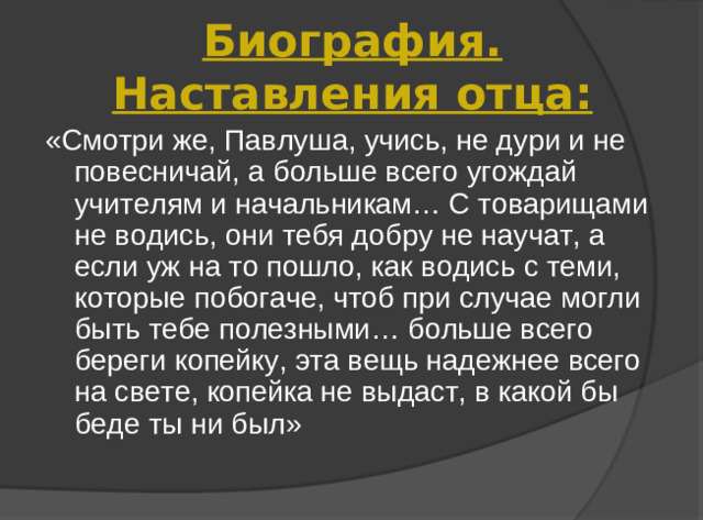 Биография. Наставления отца: «Смотри же, Павлуша, учись, не дури и не повесничай, а больше всего угождай учителям и начальникам… С товарищами не водись, они тебя добру не научат, а если уж на то пошло, как водись с теми, которые побогаче, чтоб при случае могли быть тебе полезными… больше всего береги копейку, эта вещь надежнее всего на свете, копейка не выдаст, в какой бы беде ты ни был»