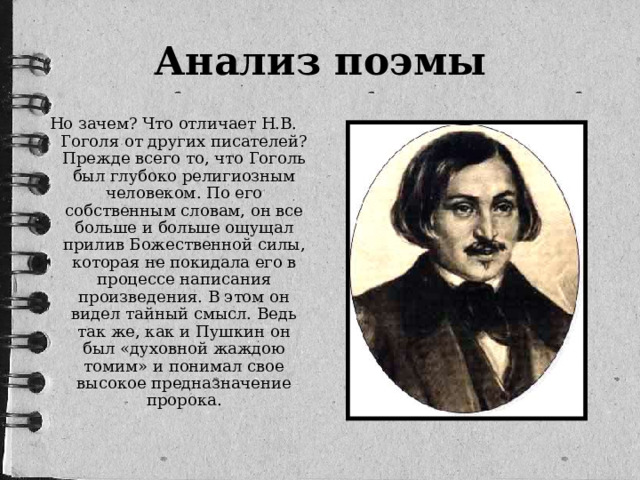 Анализ поэмы Но зачем? Что отличает Н.В. Гоголя от других писателей? Прежде всего то, что Гоголь был глубоко религиозным человеком. По его собственным словам, он все больше и больше ощущал прилив Божественной силы, которая не покидала его в процессе написания произведения. В этом он видел тайный смысл. Ведь так же, как и Пушкин он был «духовной жаждою томим» и понимал свое высокое предназначение пророка.