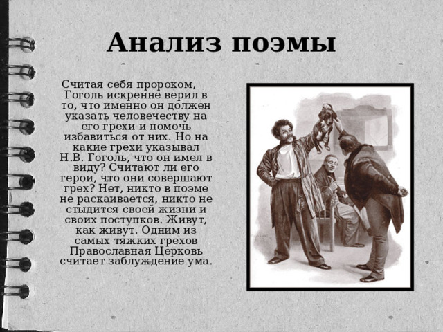 Анализ поэмы Считая себя пророком, Гоголь искренне верил в то, что именно он должен указать человечеству на его грехи и помочь избавиться от них. Но на какие грехи указывал Н.В. Гоголь, что он имел в виду? Считают ли его герои, что они совершают грех? Нет, никто в поэме не раскаивается, никто не стыдится своей жизни и своих поступков. Живут, как живут. Одним из самых тяжких грехов Православная Церковь считает заблуждение ума.