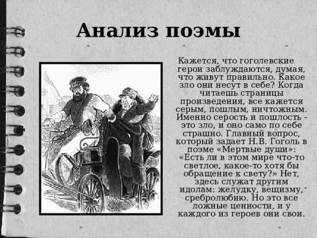 Анализ поэмы Кажется, что гоголевские герои заблуждаются, думая, что живут правильно. Какое зло они несут в себе? Когда читаешь страницы произведения, все кажется серым, пошлым, ничтожным. Именно серость и пошлость - это зло, и оно само по себе страшно. Главный вопрос, который задает Н.В. Гоголь в поэме «Мертвые души»: «Есть ли в этом мире что-то светлое, какое-то хотя бы обращение к свету?» Нет, здесь служат другим идолам: желудку, вещизму, сребролюбию. Но это все ложные ценности, и у каждого из героев они свои.