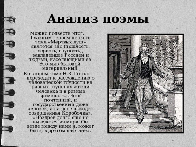 Анализ поэмы Можно подвести итог. Главным героем первого тома «Мертвых душ» является зло (пошлость, серость, глупость), завладевшее Россией и людьми, населяющими ее. Это мир бытовой, материальный. Во втором томе Н.В. Гоголь переходит к рассуждению о человеческой глупости на разных ступенях жизни человека и в разные времена. «...Иной почтенный, и государственный даже человек, а на деле выходит совершенная Коробочка». «Ноздрев долго еще не выведется из мира. Он везде между нами и, может быть, в другом кафтане».
