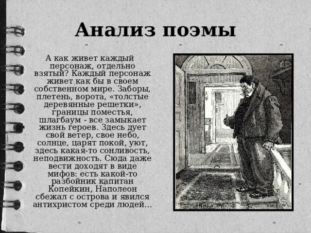 Анализ поэмы  А как живет каждый персонаж, отдельно взятый? Каждый персонаж живет как бы в своем собственном мире. Заборы, плетень, ворота, «толстые деревянные решетки», границы поместья, шлагбаум - все замыкает жизнь героев. Здесь дует свой ветер, свое небо, солнце, царят покой, уют, здесь какая-то сонливость, неподвижность. Сюда даже вести доходят в виде мифов: есть какой-то разбойник капитан Копейкин, Наполеон сбежал с острова и явился антихристом среди людей…