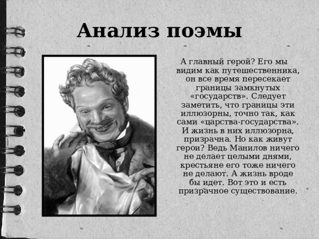 Анализ поэмы  А главный герой? Его мы видим как путешественника, он все время пересекает границы замкнутых «государств». Следует заметить, что границы эти иллюзорны, точно так, как сами «царства-государства». И жизнь в них иллюзорна, призрачна. Но как живут герои? Ведь Манилов ничего не делает целыми днями, крестьяне его тоже ничего не делают. А жизнь вроде бы идет. Вот это и есть призрачное существование.