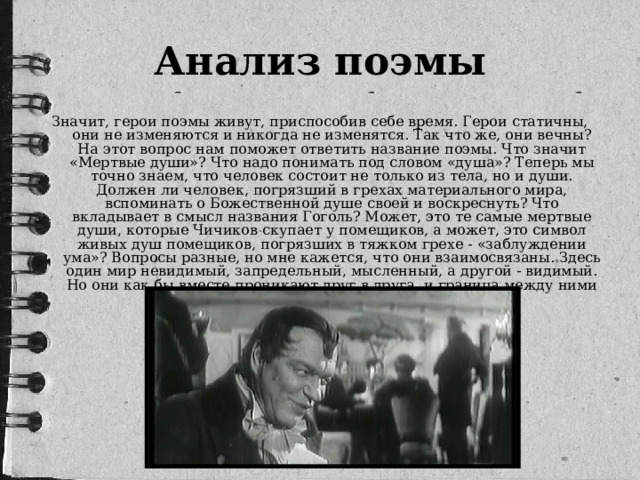 Анализ поэмы Значит, герои поэмы живут, приспособив себе время. Герои статичны, они не изменяются и никогда не изменятся. Так что же, они вечны? На этот вопрос нам поможет ответить название поэмы. Что значит «Мертвые души»? Что надо понимать под словом «душа»? Теперь мы точно знаем, что человек состоит не только из тела, но и души. Должен ли человек, погрязший в грехах материального мира, вспоминать о Божественной душе своей и воскреснуть? Что вкладывает в смысл названия Гоголь? Может, это те самые мертвые души, которые Чичиков скупает у помещиков, а может, это символ живых душ помещиков, погрязших в тяжком грехе - «заблуждении ума»? Вопросы разные, но мне кажется, что они взаимосвязаны. Здесь один мир невидимый, запредельный, мысленный, а другой - видимый. Но они как бы вместе проникают друг в друга, и граница между ними размывается. 