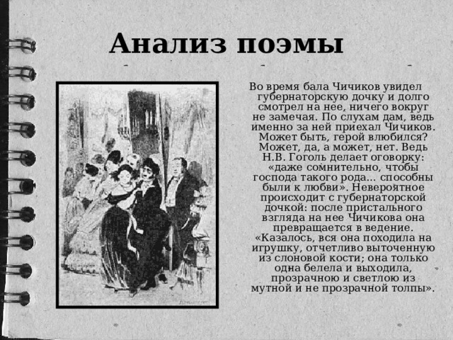 Анализ поэмы Во время бала Чичиков увидел губернаторскую дочку и долго смотрел на нее, ничего вокруг не замечая. По слухам дам, ведь именно за ней приехал Чичиков. Может быть, герой влюбился? Может, да, а может, нет. Ведь Н.В. Гоголь делает оговорку: «даже сомнительно, чтобы господа такого рода… способны были к любви». Невероятное происходит с губернаторской дочкой: после пристального взгляда на нее Чичикова она превращается в ведение. «Казалось, вся она походила на игрушку, отчетливо выточенную из слоновой кости; она только одна белела и выходила, прозрачною и светлою из мутной и не прозрачной толпы».