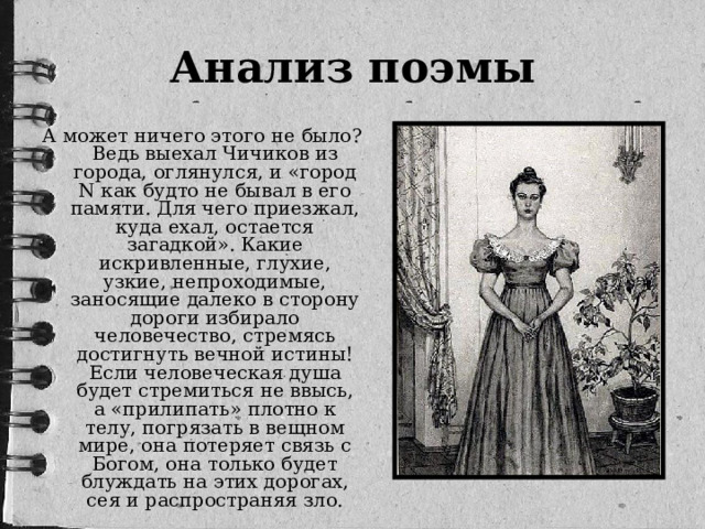 Анализ поэмы А может ничего этого не было? Ведь выехал Чичиков из города, оглянулся, и «город N как будто не бывал в его памяти. Для чего приезжал, куда ехал, остается загадкой». Какие искривленные, глухие, узкие, непроходимые, заносящие далеко в сторону дороги избирало человечество, стремясь достигнуть вечной истины! Если человеческая душа будет стремиться не ввысь, а «прилипать» плотно к телу, погрязать в вещном мире, она потеряет связь с Богом, она только будет блуждать на этих дорогах, сея и распространяя зло.