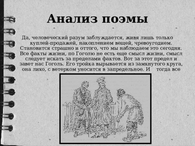 Анализ поэмы Да, человеческий разум заблуждается, живя лишь только куплей-продажей, накоплением вещей, чревоугодием. Становится страшно и оттого, что мы наблюдаем это сегодня. Все факты жизни, по Гоголю не есть еще смысл жизни, смысл следует искать за пределами фактов. Вот за этот предел и завет нас Гоголь. Его тройка вырывается из замкнутого круга, она лихо, с ветерком уносится в запредельное. И  тогда все вокруг приходит в движение…