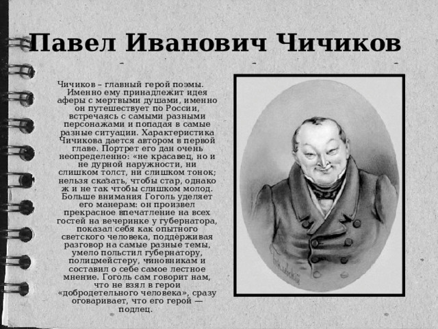 Павел Иванович Чичиков   Чичиков – главный герой поэмы. Именно ему принадлежит идея аферы с мертвыми душами, именно он путешествует по России, встречаясь с самыми разными персонажами и попадая в самые разные ситуации. Характеристика Чичикова дается автором в первой главе. Портрет его дан очень неопределенно: «не красавец, но и не дурной наружности, ни слишком толст, ни слишком тонок; нельзя сказать, чтобы стар, однако ж и не так чтобы слишком молод. Больше внимания Гоголь уделяет его манерам: он произвел прекрасное впечатление на всех гостей на вечеринке у губернатора, показал себя как опытного светского человека, поддерживая разговор на самые разные темы, умело польстил губернатору, полицмейстеру, чиновникам и составил о себе самое лестное мнение. Гоголь сам говорит нам, что не взял в герои «добродетельного человека», сразу оговаривает, что его герой — подлец.