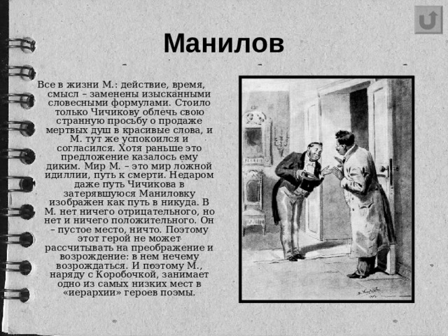 Манилов Все в жизни М.: действие, время, смысл – заменены изысканными словесными формулами. Стоило только Чичикову облечь свою странную просьбу о продаже мертвых душ в красивые слова, и М. тут же успокоился и согласился. Хотя раньше это предложение казалось ему диким. Мир М. – это мир ложной идиллии, путь к смерти. Недаром даже путь Чичикова в затерявшуюся Маниловку изображен как путь в никуда. В М. нет ничего отрицательного, но нет и ничего положительного. Он – пустое место, ничто. Поэтому этот герой не может рассчитывать на преображение и возрождение: в нем нечему возрождаться. И поэтому М., наряду с Коробочкой, занимает одно из самых низких мест в «иерархии» героев поэмы.