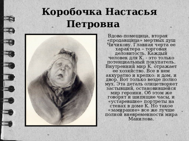 Коробочка Настасья Петровна  Вдова-помещица, вторая «продавщица» мертвых душ Чичикову. Главная черта ее характера – торговая деловитость. Каждый человек для К. - это только потенциальный покупатель. Внутренний мир К. отражает ее хозяйство. Все в нем аккуратно и крепко: и дом, и двор. Вот только везде полно мух. Эта деталь олицетворяет застывший, остановившейся мир героини. Об этом же говорят и шипящие часы, и «устаревшие» портреты на стенах в доме К. Но такое «замирание» все же лучше полной вневременности мира Манилова.