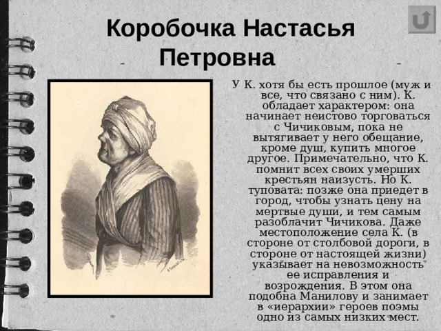 Коробочка Настасья Петровна   У К. хотя бы есть прошлое (муж и все, что связано с ним). К. обладает характером: она начинает неистово торговаться с Чичиковым, пока не вытягивает у него обещание, кроме душ, купить многое другое. Примечательно, что К. помнит всех своих умерших крестьян наизусть. Но К. туповата: позже она приедет в город, чтобы узнать цену на мертвые души, и тем самым разоблачит Чичикова. Даже местоположение села К. (в стороне от столбовой дороги, в стороне от настоящей жизни) указывает на невозможность ее исправления и возрождения. В этом она подобна Манилову и занимает в «иерархии» героев поэмы одно из самых низких мест.