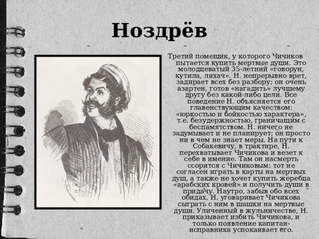 Ноздрёв Третий помещик, у которого Чичиков пытается купить мертвые души. Это молодцеватый 35-летний «говорун, кутила, лихач». Н. непрерывно врет, задирает всех без разбору; он очень азартен, готов «нагадить» лучшему другу без какой-либо цели. Все поведение Н. объясняется его главенствующим качеством: «юркостью и бойкостью характера», т.е. безудержностью, граничащим с беспамятством. Н. ничего не задумывает и не планирует; он просто ни в чем не знает меры. На пути к Собакевичу, в трактире, Н. перехватывает Чичикова и везет к себе в имение. Там он насмерть ссорится с Чичиковым: тот не согласен играть в карты на мертвых душ, а также не хочет купить жеребца «арабских кровей» и получить души в придачу. Наутро, забыв обо всех обидах, Н. уговаривает Чичикова сыграть с ним в шашки на мертвые души. Уличенный в жульничестве, Н. приказывает избить Чичикова, и только появление капитан-исправника успокаивает его.