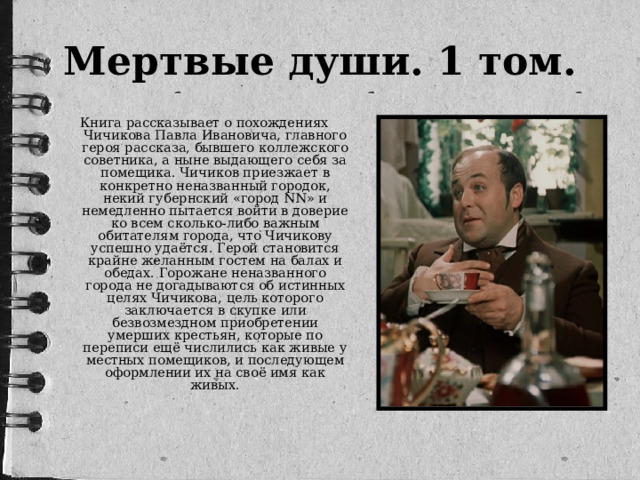 Мертвые души. 1 том. Книга рассказывает о похождениях Чичикова Павла Ивановича, главного героя рассказа, бывшего коллежского советника, а ныне выдающего себя за помещика. Чичиков приезжает в конкретно неназванный городок, некий губернский «город NN» и немедленно пытается войти в доверие ко всем сколько-либо важным обитателям города, что Чичикову успешно удаётся. Герой становится крайне желанным гостем на балах и обедах. Горожане неназванного города не догадываются об истинных целях Чичикова, цель которого заключается в скупке или безвозмездном приобретении умерших крестьян, которые по переписи ещё числились как живые у местных помещиков, и последующем оформлении их на своё имя как живых.