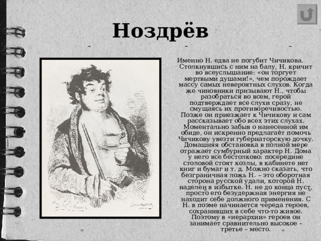 Ноздрёв Именно Н. едва не погубит Чичикова. Столкнувшись с ним на балу, Н. кричит во всеуслышание: «он торгует мертвыми душами!», чем порождает массу самых невероятных слухов. Когда же чиновники призывают Н., чтобы разобраться во всем, герой подтверждает все слухи сразу, не смущаясь их противоречивостью. Позже он приезжает к Чичикову и сам рассказывает обо всех этих слухах. Моментально забыв о нанесенной им обиде, он искренно предлагает помочь Чичикову увезти губернаторскую дочку. Домашняя обстановка в полной мере отражает сумбурный характер Н. Дома у него все бестолково: посередине столовой стоят козлы, в кабинете нет книг и бумаг и т. д. Можно сказать, что безграничная ложь Н. – это оборотная сторона русской удали, которой Н. наделен в избытке. Н. не до конца пуст, просто его безудержная энергия не находит себе должного применения. С Н. в поэме начинается череда героев, сохранивших в себе что-то живое. Поэтому в «иерархии» героев он занимает сравнительно высокое – третье – место.