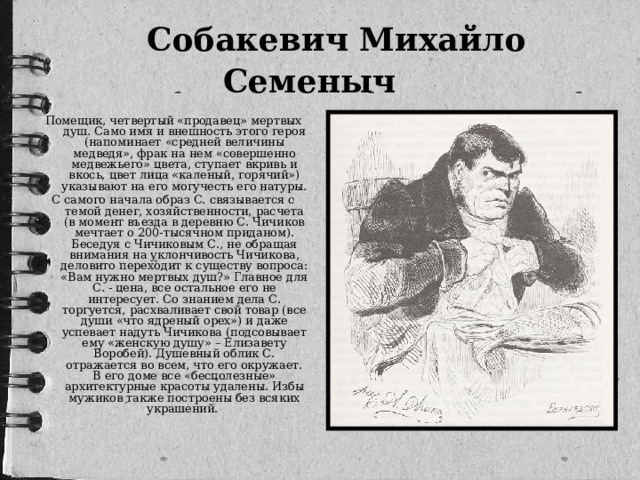 Собакевич Михайло Семеныч   Помещик, четвертый «продавец» мертвых душ. Само имя и внешность этого героя (напоминает «средней величины медведя», фрак на нем «совершенно медвежьего» цвета, ступает вкривь и вкось, цвет лица «каленый, горячий») указывают на его могучесть его натуры. С самого начала образ С. связывается с темой денег, хозяйственности, расчета (в момент въезда в деревню С. Чичиков мечтает о 200-тысячном приданом). Беседуя с Чичиковым С., не обращая внимания на уклончивость Чичикова, деловито переходит к существу вопроса: «Вам нужно мертвых душ?» Главное для С. - цена, все остальное его не интересует. Со знанием дела С. торгуется, расхваливает свой товар (все души «что ядреный орех») и даже успевает надуть Чичикова (подсовывает ему «женскую душу» – Елизавету Воробей). Душевный облик С. отражается во всем, что его окружает. В его доме все «бесполезные» архитектурные красоты удалены. Избы мужиков также построены без всяких украшений.