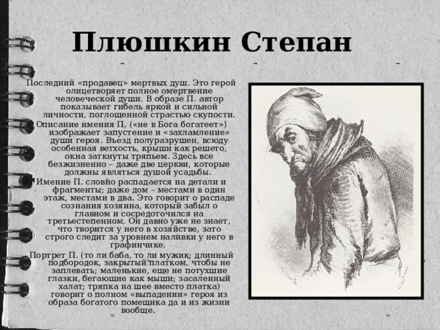 Плюшкин Степан    Последний «продавец» мертвых душ. Это герой олицетворяет полное омертвение человеческой души. В образе П. автор показывает гибель яркой и сильной личности, поглощенной страстью скупости. Описание имения П. («не в Бога богатеет») изображает запустение и «захламление» души героя. Въезд полуразрушен, всюду особенная ветхость, крыши как решето, окна заткнуты тряпьем. Здесь все безжизненно – даже две церкви, которые должны являться душой усадьбы. Имение П. словно распадается на детали и фрагменты; даже дом – местами в один этаж, местами в два. Это говорит о распаде сознания хозяина, который забыл о главном и сосредоточился на третьестепенном. Он давно уже не знает, что творится у него в хозяйстве, зато строго следит за уровнем наливки у него в графинчике. Портрет П. (то ли баба, то ли мужик; длинный подбородок, закрытый платком, чтобы не заплевать; маленькие, еще не потухшие глазки, бегающие как мыши; засаленный халат; тряпка на шее вместо платка) говорит о полном «выпадении» героя из образа богатого помещика да и из жизни вообще.