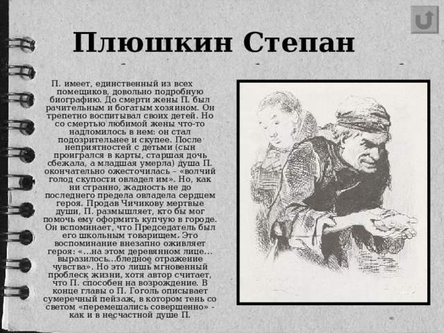 Плюшкин Степан    П. имеет, единственный из всех помещиков, довольно подробную биографию. До смерти жены П. был рачительным и богатым хозяином. Он трепетно воспитывал своих детей. Но со смертью любимой жены что-то надломилось в нем: он стал подозрительнее и скупее. После неприятностей с детьми (сын проигрался в карты, старшая дочь сбежала, а младшая умерла) душа П. окончательно ожесточилась – «волчий голод скупости овладел им». Но, как ни странно, жадность не до последнего предела овладела сердцем героя. Продав Чичикову мертвые души, П. размышляет, кто бы мог помочь ему оформить купчую в городе. Он вспоминает, что Председатель был его школьным товарищем. Это воспоминание внезапно оживляет героя: «…на этом деревянном лице…выразилось…бледное отражение чувства». Но это лишь мгновенный проблеск жизни, хотя автор считает, что П. способен на возрождение. В конце главы о П. Гоголь описывает сумеречный пейзаж, в котором тень со светом «перемешались совершенно» - как и в несчастной душе П.