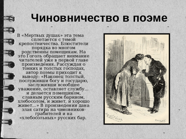 Чиновничество в поэме В «Мертвых душах» эта тема сплетается с темой крепостничества. Блюстители порядка во многом родственны помещикам. На это Гоголь обращает внимание читателей уже в первой главе произведения. Рассуждая о тонких и толстых господах, автор поэмы приходит к выводу: «Наконец толстый, послуживши богу и государю, заслуживши всеобщее уважение, оставляет службу… и делается помещиком, славным русским барином, хлебосолом, и живет, и хорошо живет…» В произведении дана злая сатира на чиновников-грабителей и на «хлебосольных» русских бар.
