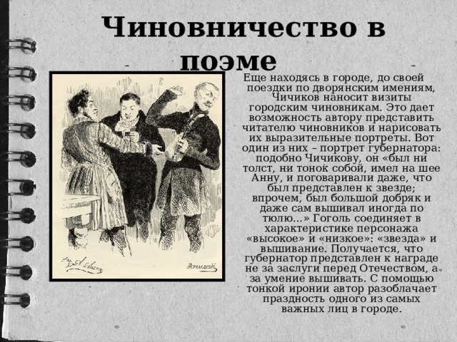 Чиновничество в поэме Еще находясь в городе, до своей поездки по дворянским имениям, Чичиков наносит визиты городским чиновникам. Это дает возможность автору представить читателю чиновников и нарисовать их выразительные портреты. Вот один из них – портрет губернатора: подобно Чичикову, он «был ни толст, ни тонок собой, имел на шее Анну, и поговаривали даже, что был представлен к звезде; впрочем, был большой добряк и даже сам вышивал иногда по тюлю…» Гоголь соединяет в характеристике персонажа «высокое» и «низкое»: «звезда» и вышивание. Получается, что губернатор представлен к награде не за заслуги перед Отечеством, а за умение вышивать. С помощью тонкой иронии автор разоблачает праздность одного из самых важных лиц в городе.